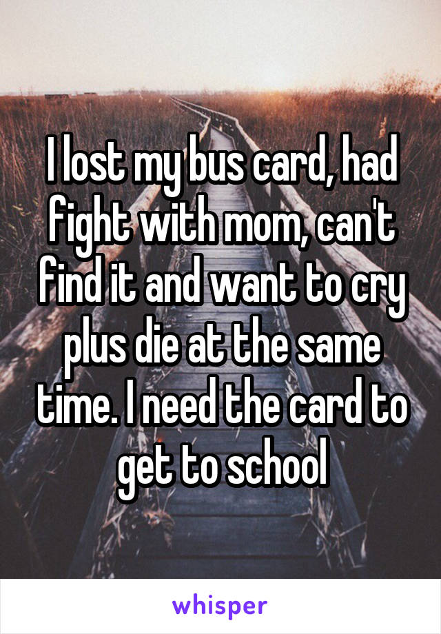 I lost my bus card, had fight with mom, can't find it and want to cry plus die at the same time. I need the card to get to school