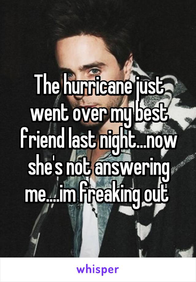 The hurricane just went over my best friend last night...now she's not answering me....im freaking out 