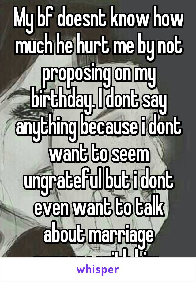 My bf doesnt know how much he hurt me by not proposing on my birthday. I dont say anything because i dont want to seem ungrateful but i dont even want to talk about marriage anymore with him..