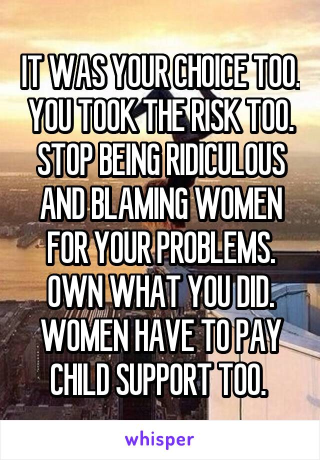 IT WAS YOUR CHOICE TOO. YOU TOOK THE RISK TOO. STOP BEING RIDICULOUS AND BLAMING WOMEN FOR YOUR PROBLEMS. OWN WHAT YOU DID. WOMEN HAVE TO PAY CHILD SUPPORT TOO. 