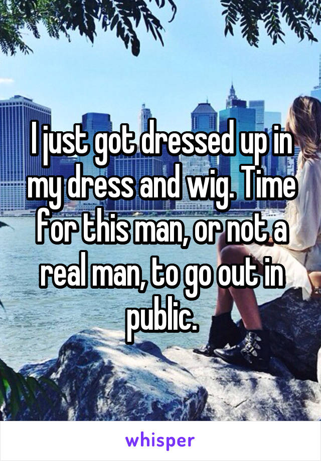 I just got dressed up in my dress and wig. Time for this man, or not a real man, to go out in public.