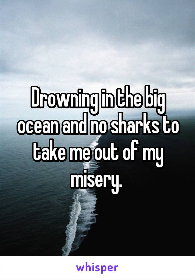 Drowning in the big ocean and no sharks to take me out of my misery. 