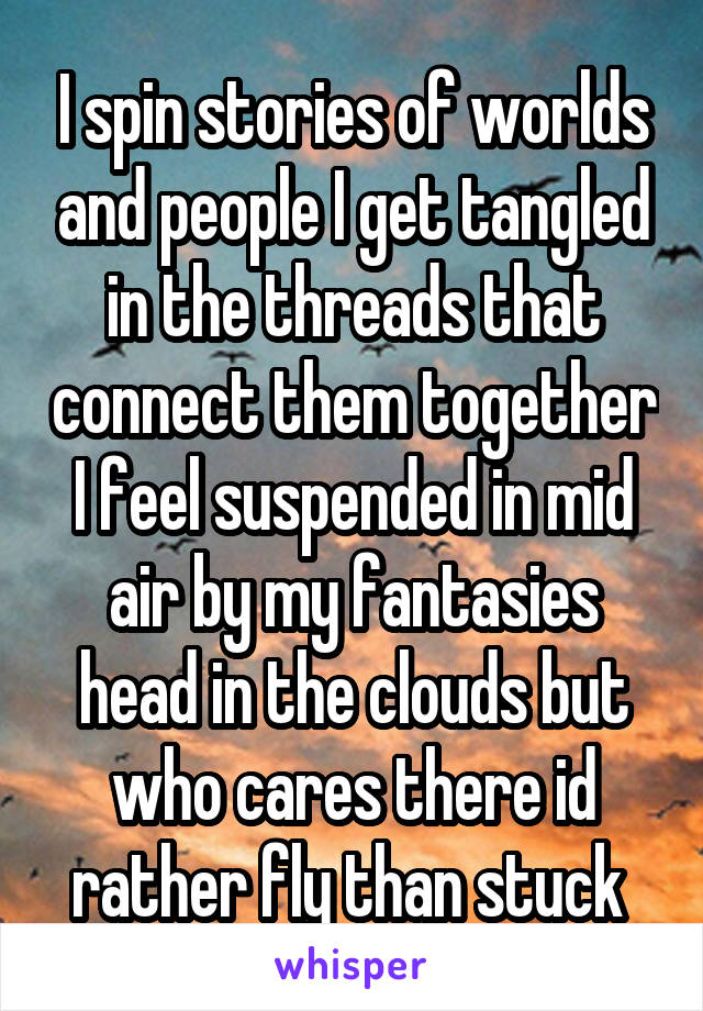 I spin stories of worlds and people I get tangled in the threads that connect them together I feel suspended in mid air by my fantasies head in the clouds but who cares there id rather fly than stuck 