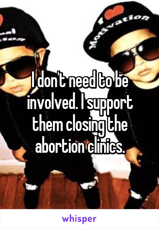 I don't need to be involved. I support them closing the abortion clinics.