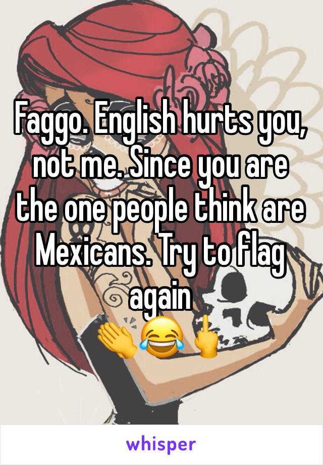 Faggo. English hurts you, not me. Since you are the one people think are Mexicans. Try to flag again
👏😂🖕