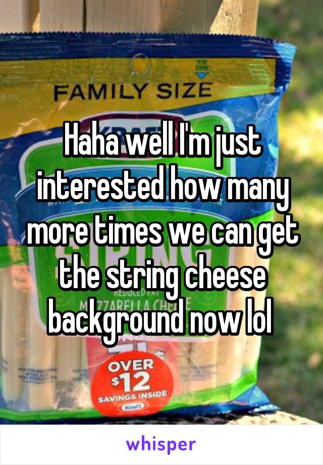 Haha well I'm just interested how many more times we can get the string cheese background now lol 