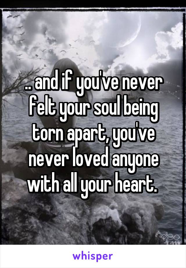 .. and if you've never felt your soul being torn apart, you've never loved anyone with all your heart. 