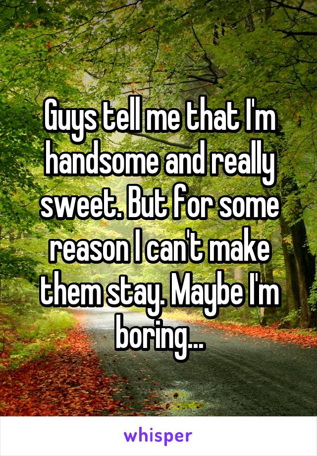 Guys tell me that I'm handsome and really sweet. But for some reason I can't make them stay. Maybe I'm boring...