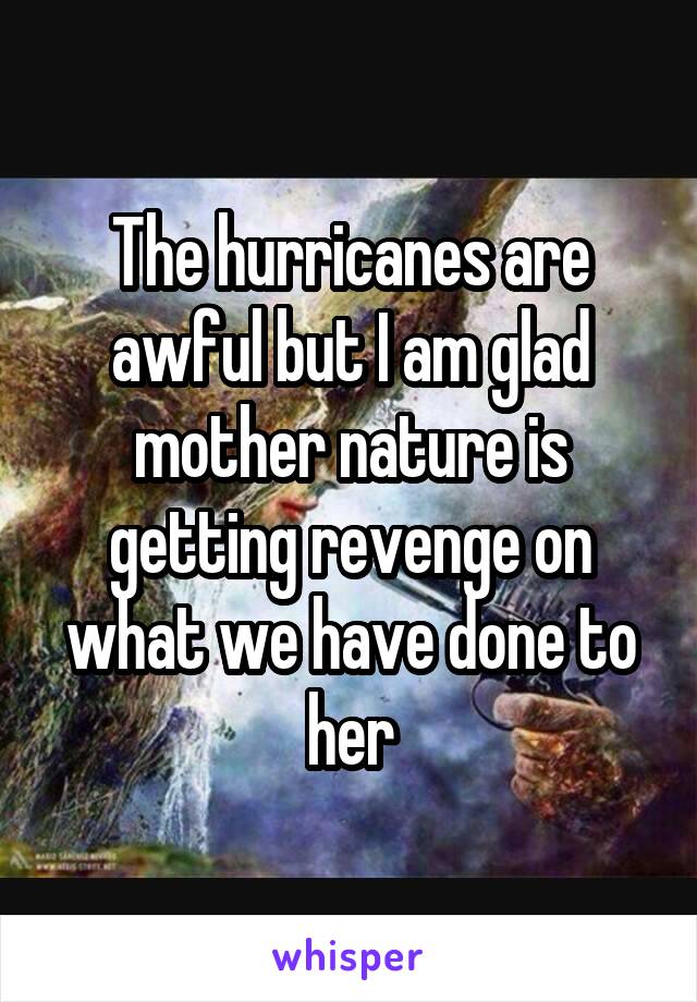 The hurricanes are awful but I am glad mother nature is getting revenge on what we have done to her