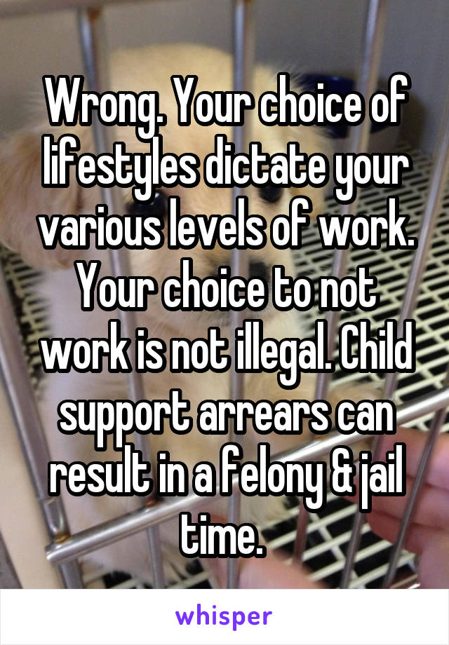 Wrong. Your choice of lifestyles dictate your various levels of work. Your choice to not work is not illegal. Child support arrears can result in a felony & jail time. 