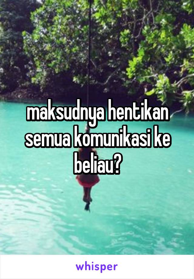 maksudnya hentikan semua komunikasi ke beliau?