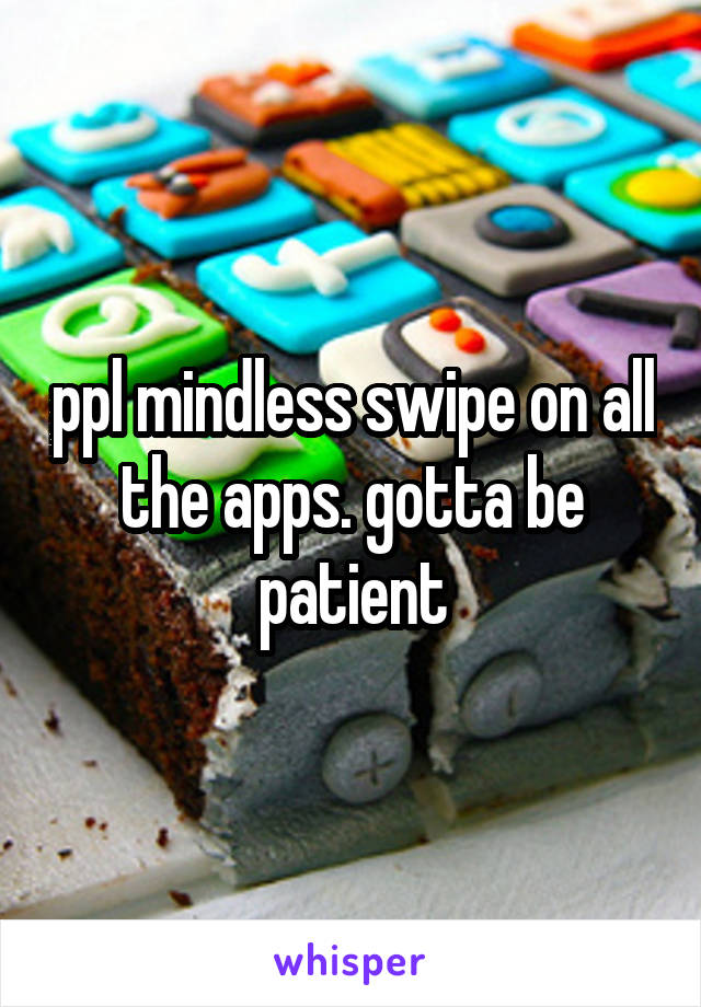 ppl mindless swipe on all the apps. gotta be patient