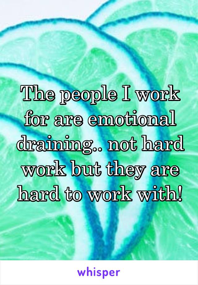 The people I work for are emotional draining.. not hard work but they are hard to work with!