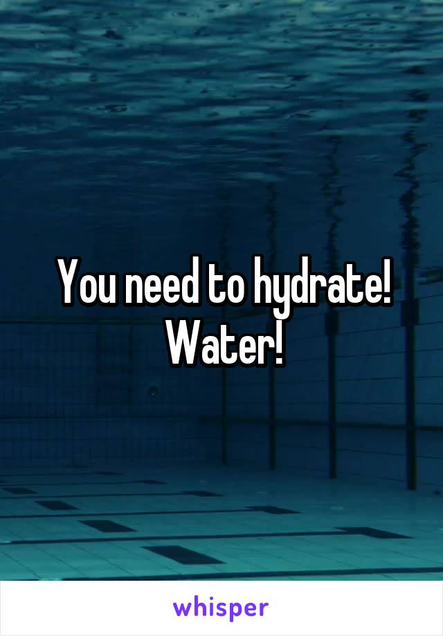 You need to hydrate!
Water!