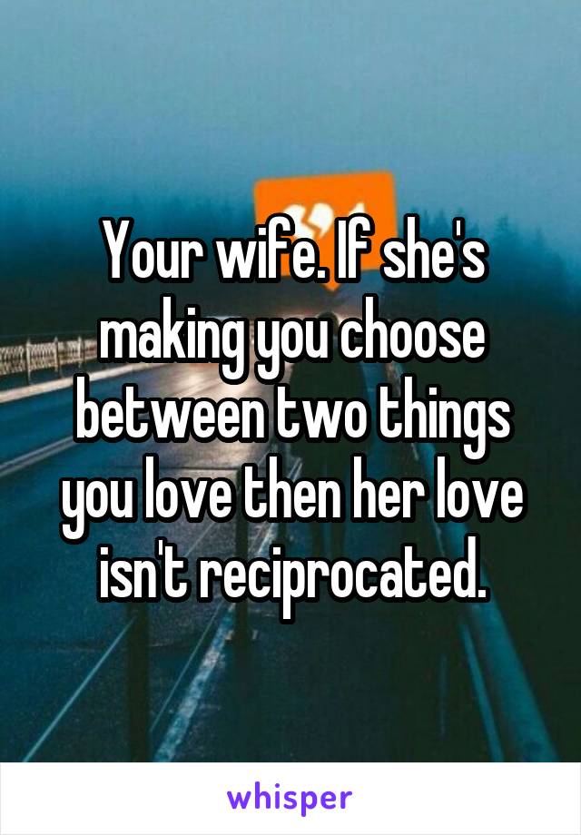 Your wife. If she's making you choose between two things you love then her love isn't reciprocated.