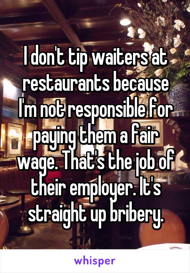 I don't tip waiters at restaurants because I'm not responsible for paying them a fair wage. That's the job of their employer. It's straight up bribery.