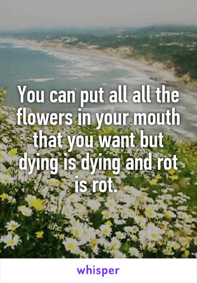 You can put all all the flowers in your mouth that you want but dying is dying and rot is rot. 