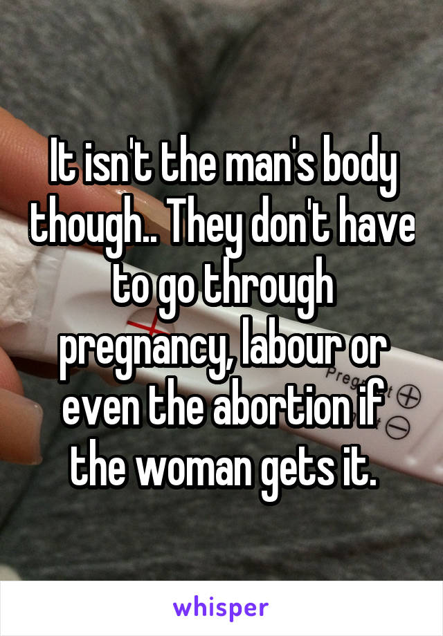 It isn't the man's body though.. They don't have to go through pregnancy, labour or even the abortion if the woman gets it.