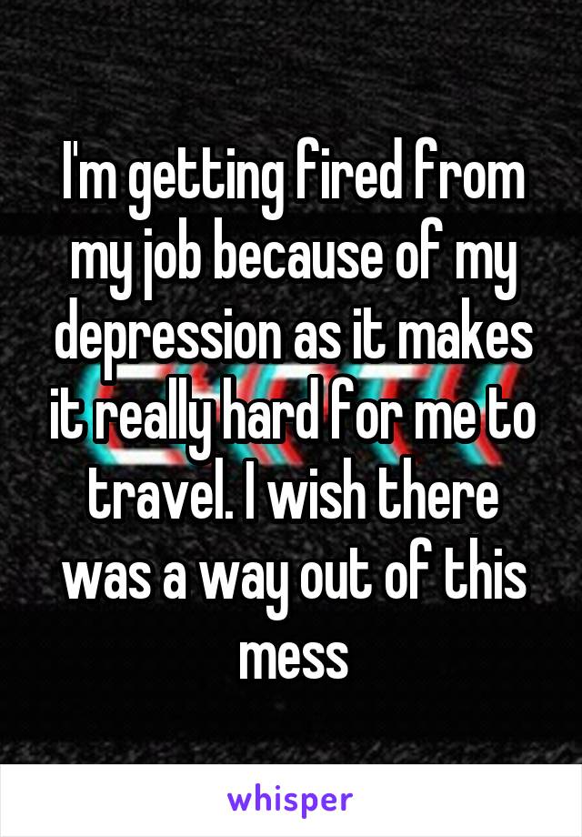 I'm getting fired from my job because of my depression as it makes it really hard for me to travel. I wish there was a way out of this mess