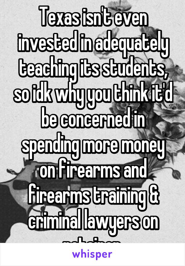 Texas isn't even invested in adequately teaching its students, so idk why you think it'd be concerned in spending more money on firearms and firearms training & criminal lawyers on retainer.