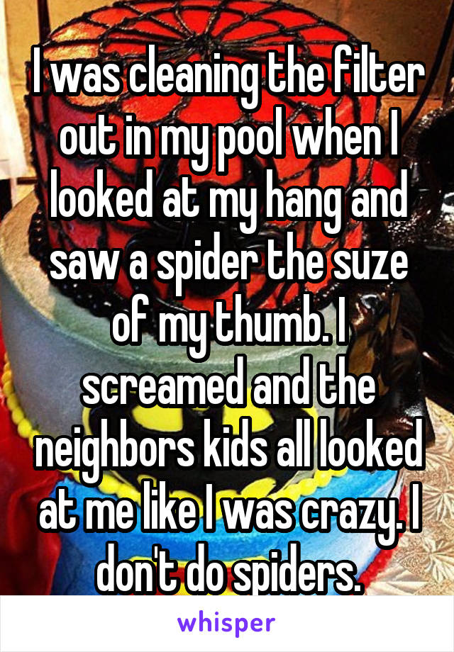 I was cleaning the filter out in my pool when I looked at my hang and saw a spider the suze of my thumb. I screamed and the neighbors kids all looked at me like I was crazy. I don't do spiders.