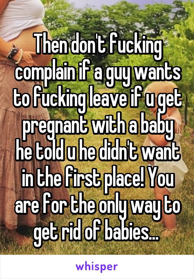 Then don't fucking complain if a guy wants to fucking leave if u get pregnant with a baby he told u he didn't want in the first place! You are for the only way to get rid of babies... 