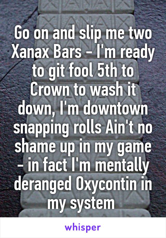 Go on and slip me two Xanax Bars - I'm ready to git fool 5th to Crown to wash it down, I'm downtown snapping rolls Ain't no shame up in my game - in fact I'm mentally deranged Oxycontin in my system 