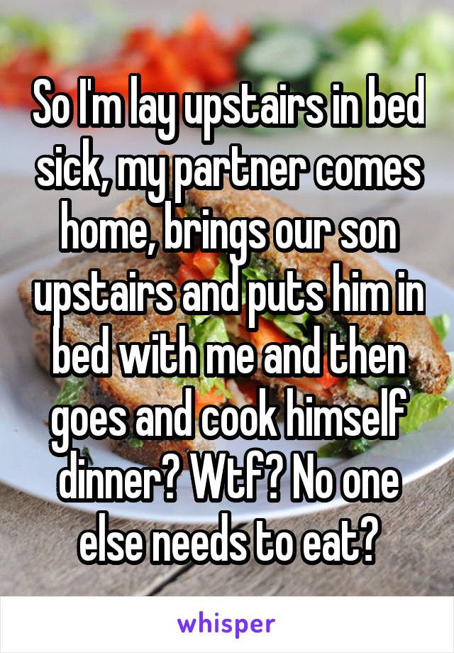 So I'm lay upstairs in bed sick, my partner comes home, brings our son upstairs and puts him in bed with me and then goes and cook himself dinner? Wtf? No one else needs to eat?