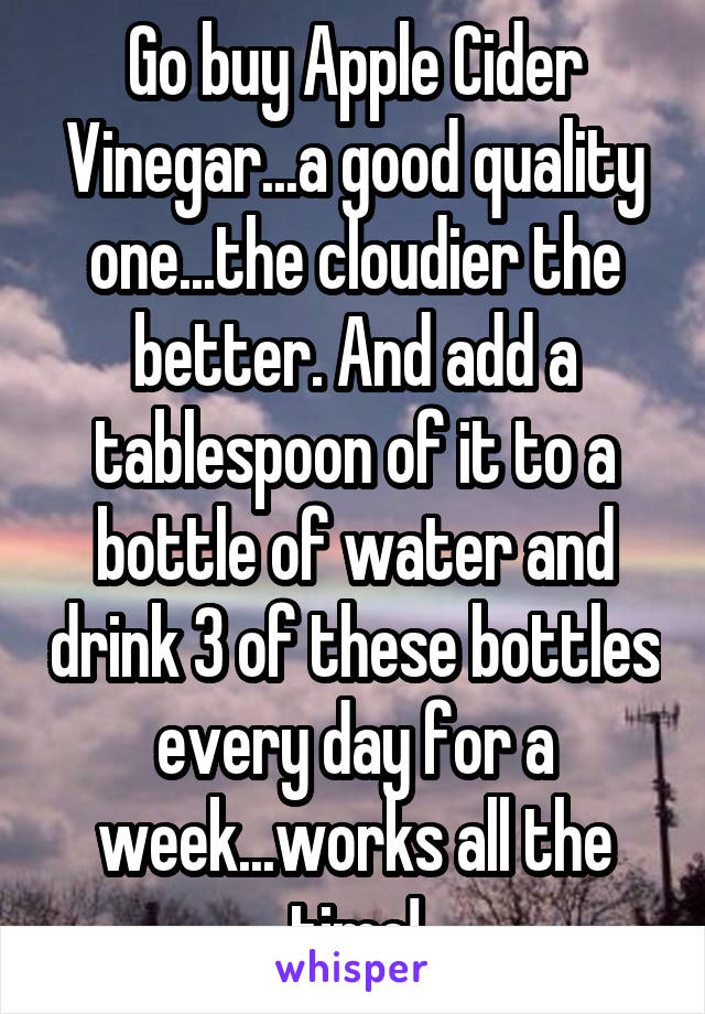 Go buy Apple Cider Vinegar...a good quality one...the cloudier the better. And add a tablespoon of it to a bottle of water and drink 3 of these bottles every day for a week...works all the time!