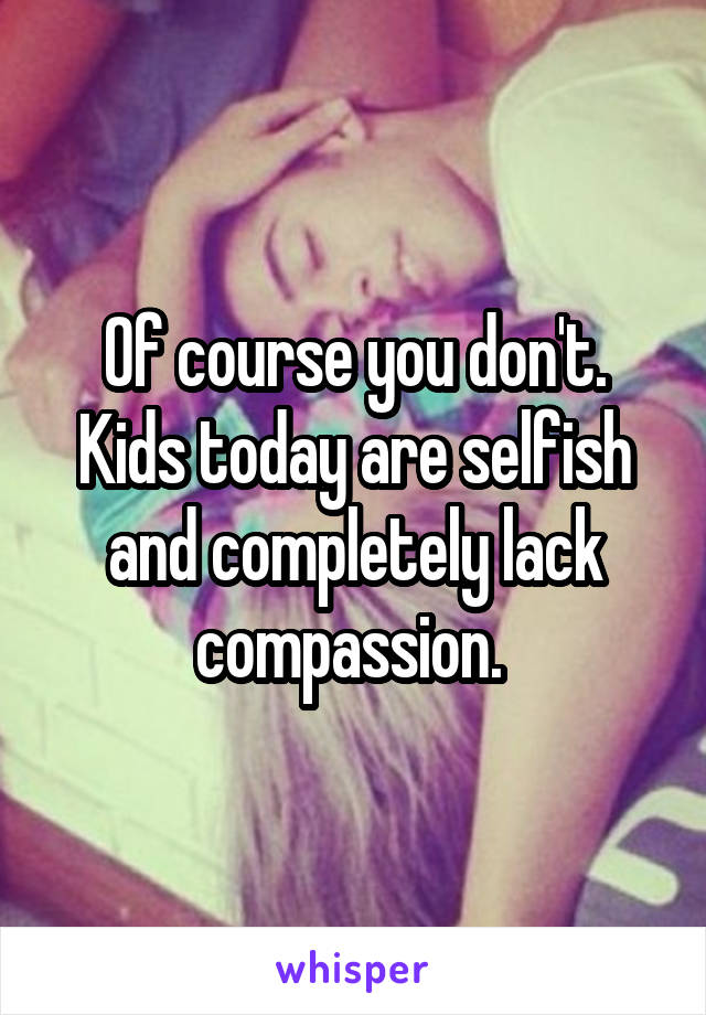 Of course you don't. Kids today are selfish and completely lack compassion. 