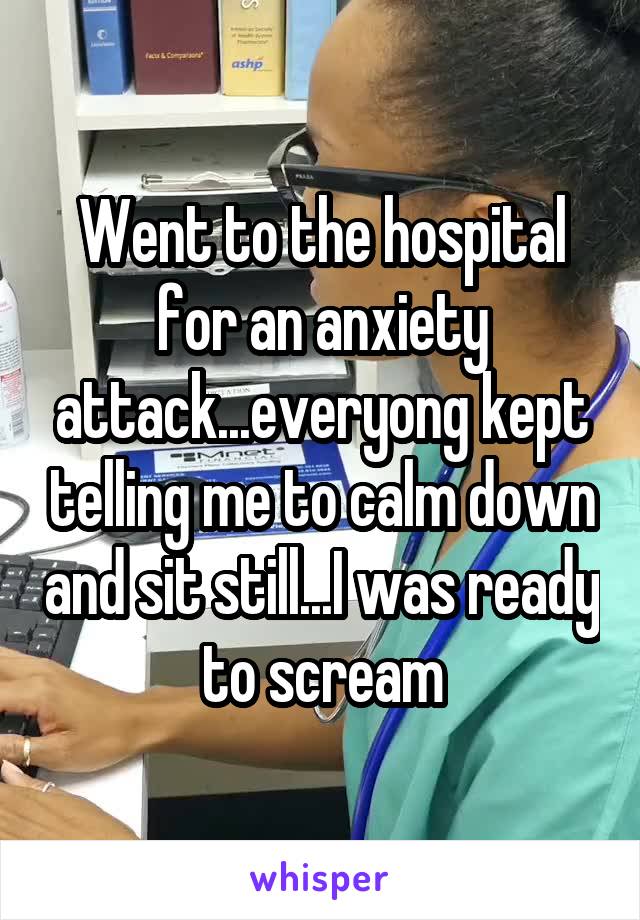 Went to the hospital for an anxiety attack...everyong kept telling me to calm down and sit still...I was ready to scream