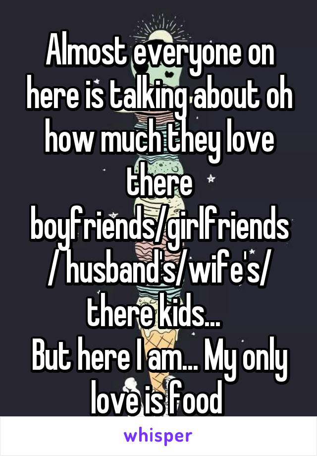 Almost everyone on here is talking about oh how much they love there boyfriends/girlfriends / husband's/wife's/ there kids...  
But here I am... My only love is food 