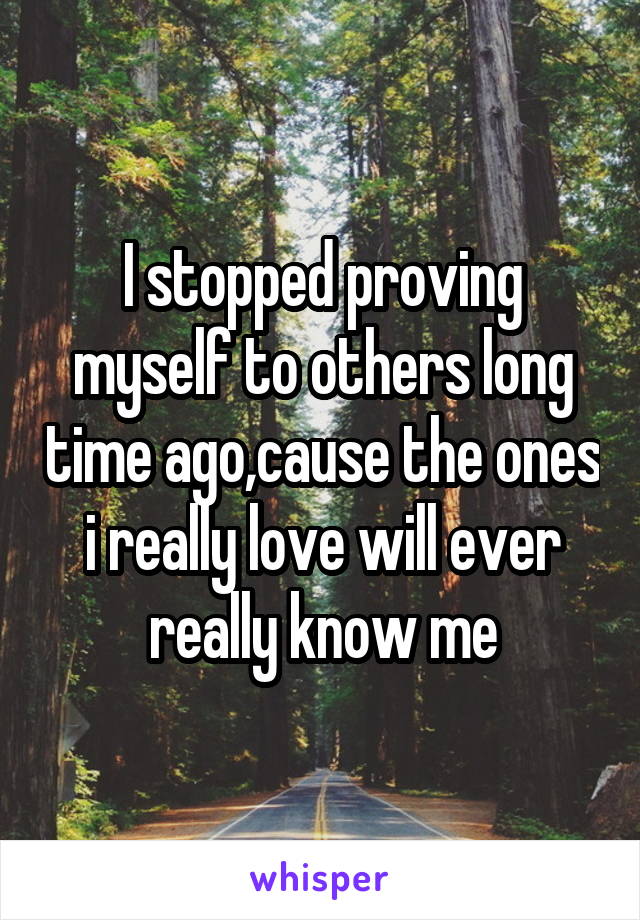 I stopped proving myself to others long time ago,cause the ones i really love will ever really know me