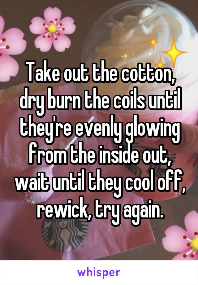 Take out the cotton, dry burn the coils until they're evenly glowing from the inside out, wait until they cool off, rewick, try again.