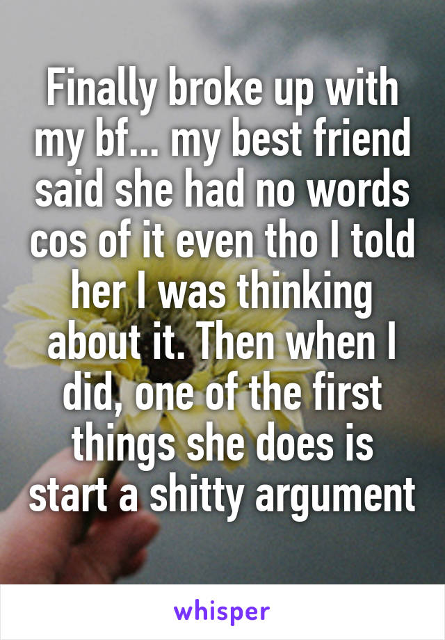 Finally broke up with my bf... my best friend said she had no words cos of it even tho I told her I was thinking about it. Then when I did, one of the first things she does is start a shitty argument 