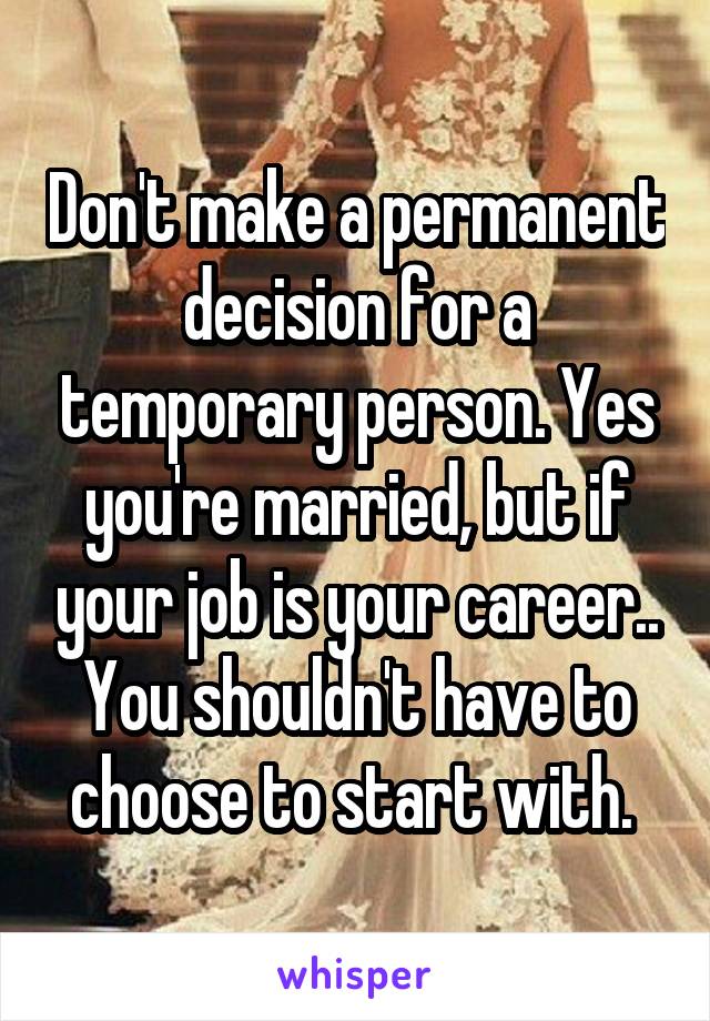 Don't make a permanent decision for a temporary person. Yes you're married, but if your job is your career.. You shouldn't have to choose to start with. 