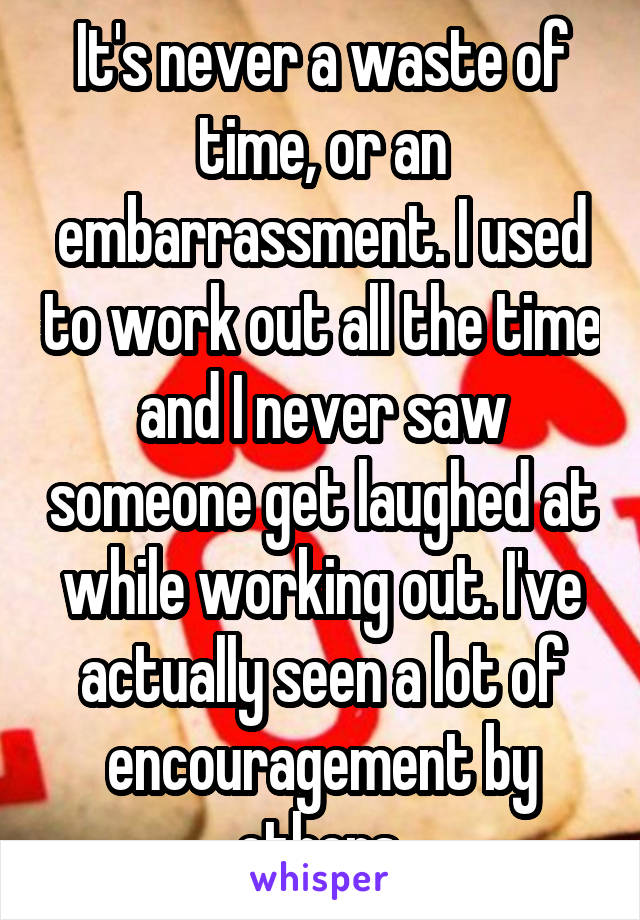 It's never a waste of time, or an embarrassment. I used to work out all the time and I never saw someone get laughed at while working out. I've actually seen a lot of encouragement by others.