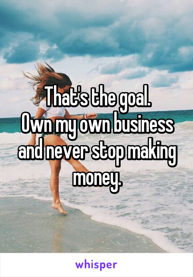 That's the goal.
Own my own business and never stop making money.