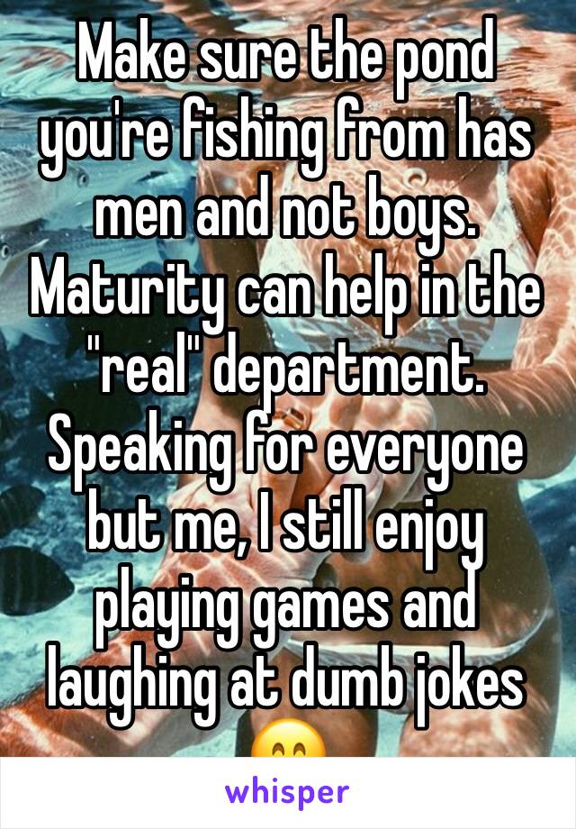 Make sure the pond you're fishing from has men and not boys.
Maturity can help in the "real" department.
Speaking for everyone but me, I still enjoy playing games and laughing at dumb jokes 😁