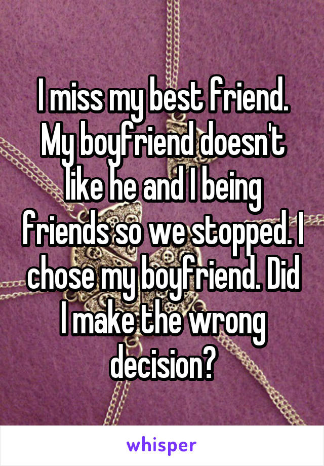 I miss my best friend. My boyfriend doesn't like he and I being friends so we stopped. I chose my boyfriend. Did I make the wrong decision?