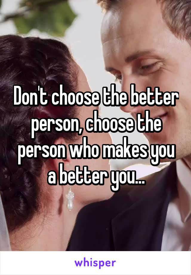 Don't choose the better person, choose the person who makes you a better you...