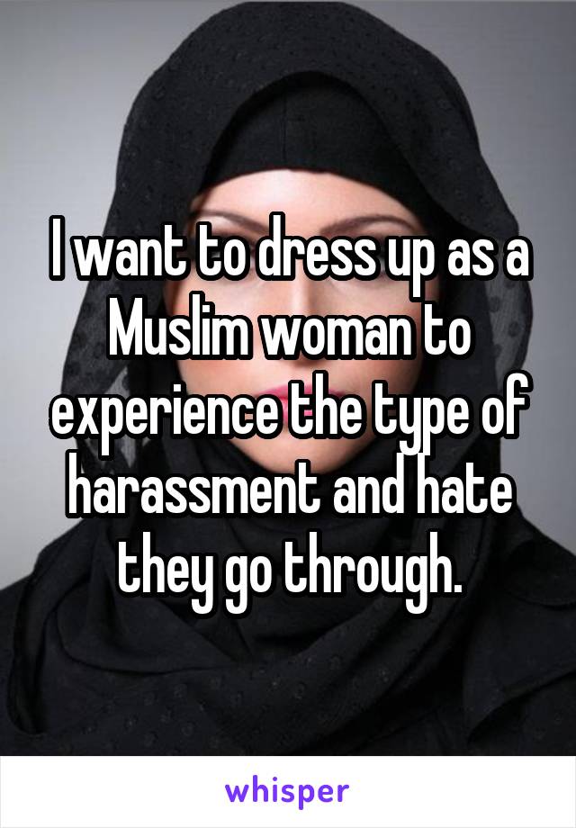 I want to dress up as a Muslim woman to experience the type of harassment and hate they go through.