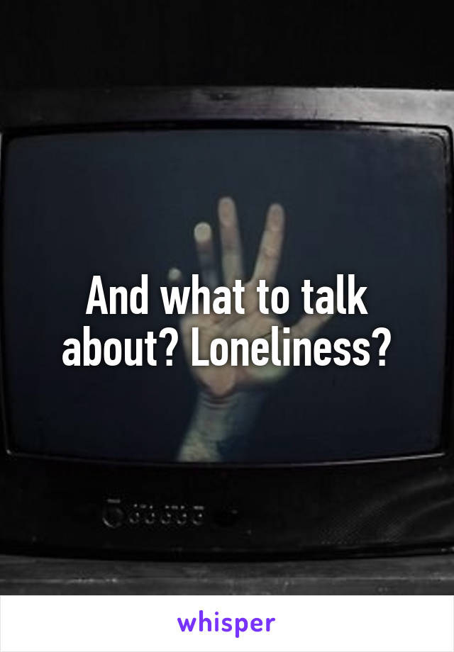 And what to talk about? Loneliness?