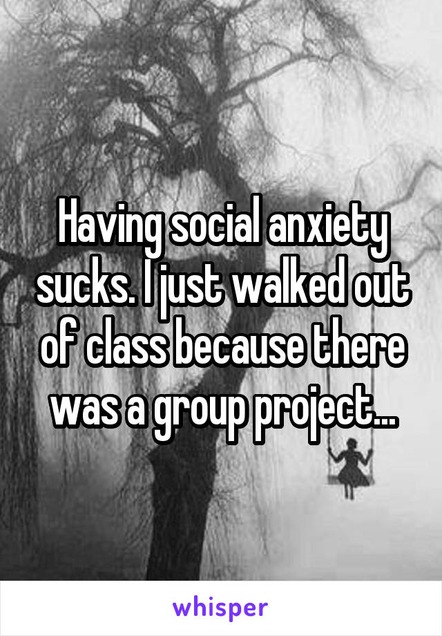 Having social anxiety sucks. I just walked out of class because there was a group project...