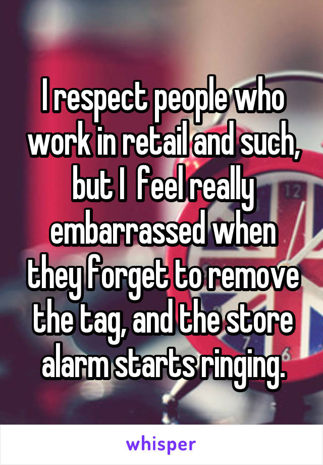 I respect people who work in retail and such, but I  feel really embarrassed when they forget to remove the tag, and the store alarm starts ringing.