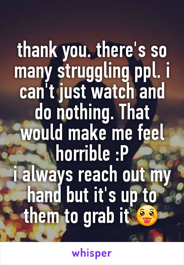 thank you. there's so many struggling ppl. i can't just watch and do nothing. That would make me feel horrible :P
i always reach out my hand but it's up to them to grab it 😛