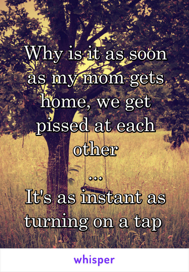 Why is it as soon as my mom gets home, we get pissed at each other
...
It's as instant as turning on a tap 