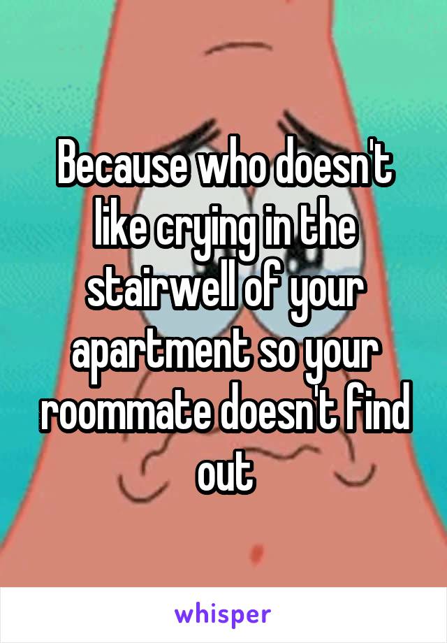 Because who doesn't like crying in the stairwell of your apartment so your roommate doesn't find out