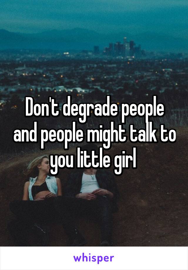 Don't degrade people and people might talk to you little girl 