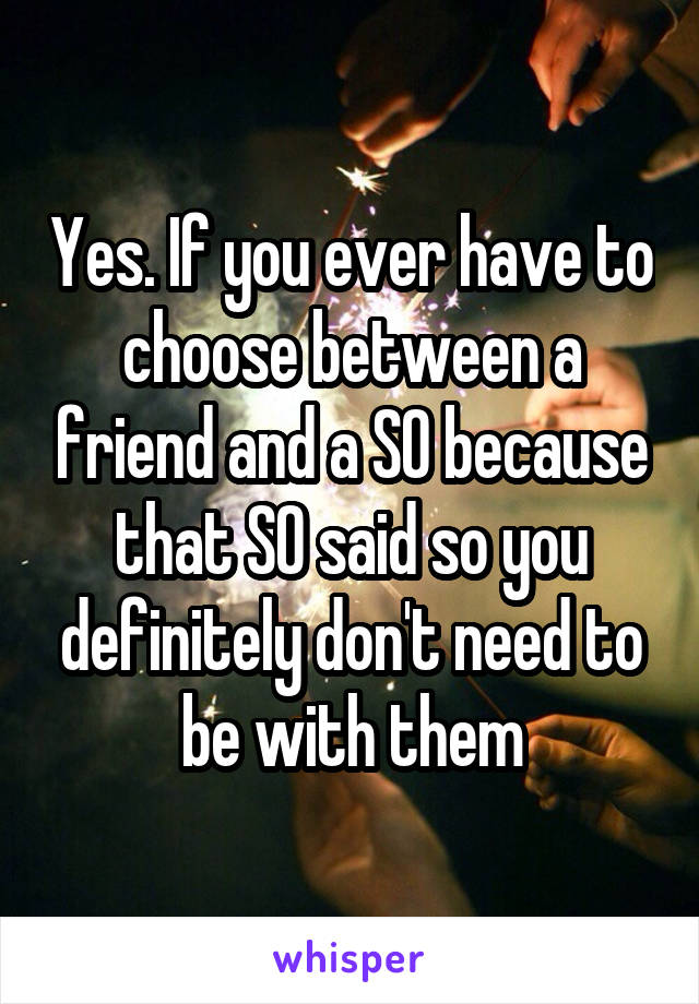 Yes. If you ever have to choose between a friend and a SO because that SO said so you definitely don't need to be with them